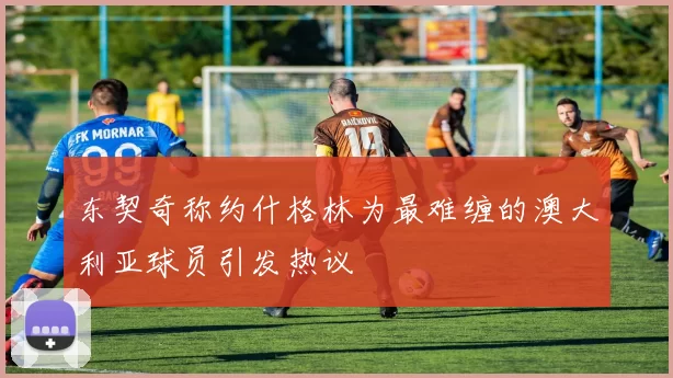 东契奇称约什格林为最难缠的澳大利亚球员引发热议