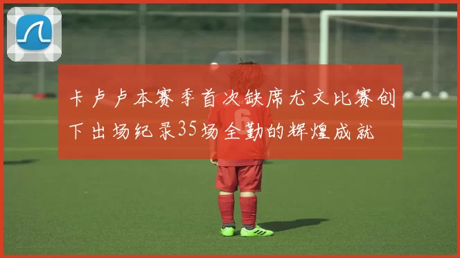 卡卢卢本赛季首次缺席尤文比赛创下出场纪录35场全勤的辉煌成就