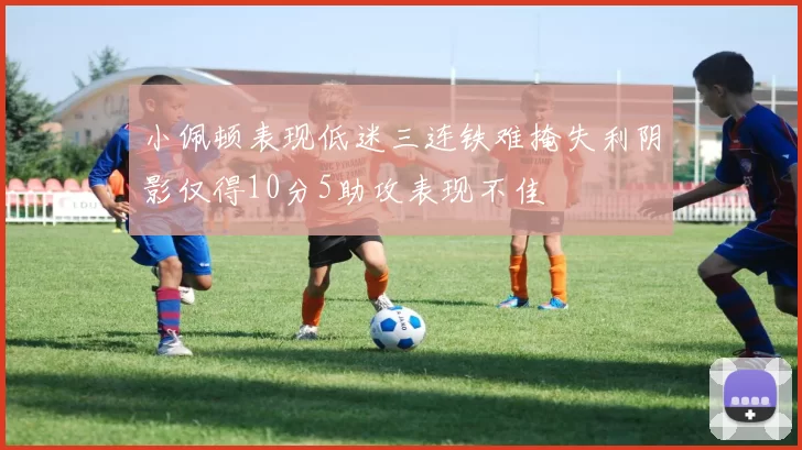 小佩顿表现低迷三连铁难掩失利阴影仅得10分5助攻表现不佳