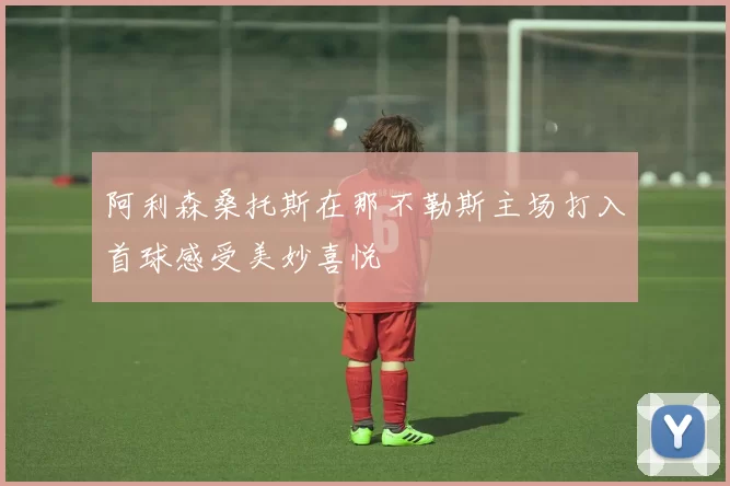 阿利森桑托斯在那不勒斯主场打入首球感受美妙喜悦