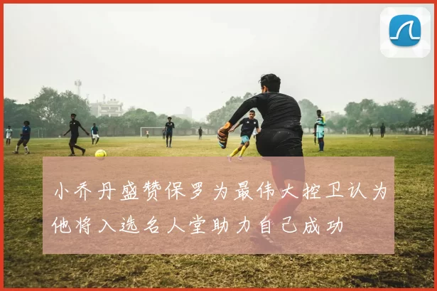 小乔丹盛赞保罗为最伟大控卫认为他将入选名人堂助力自己成功