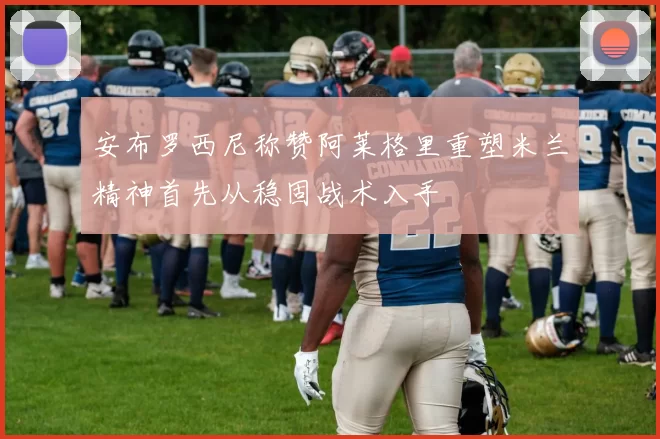 安布罗西尼称赞阿莱格里重塑米兰精神首先从稳固战术入手