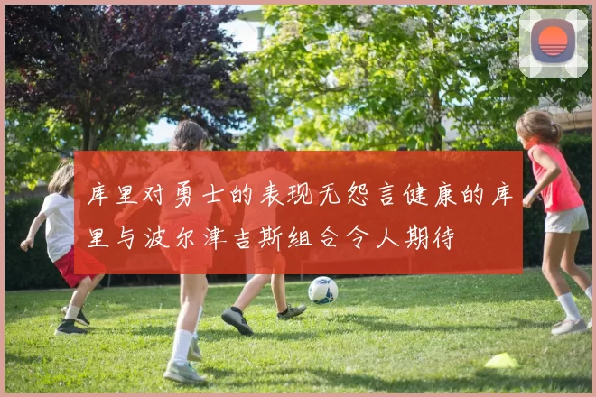 库里对勇士的表现无怨言健康的库里与波尔津吉斯组合令人期待