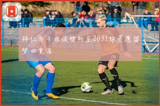 拜仁与卡尔谈续约至2031球员愿留梦回皇马
