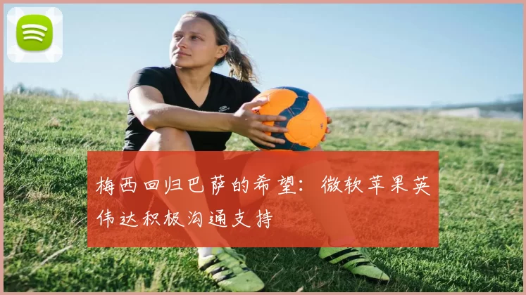 梅西回归巴萨的希望：微软苹果英伟达积极沟通支持