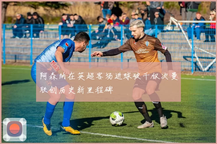 阿森纳在英超客场进球破千仅次曼联创历史新里程碑
