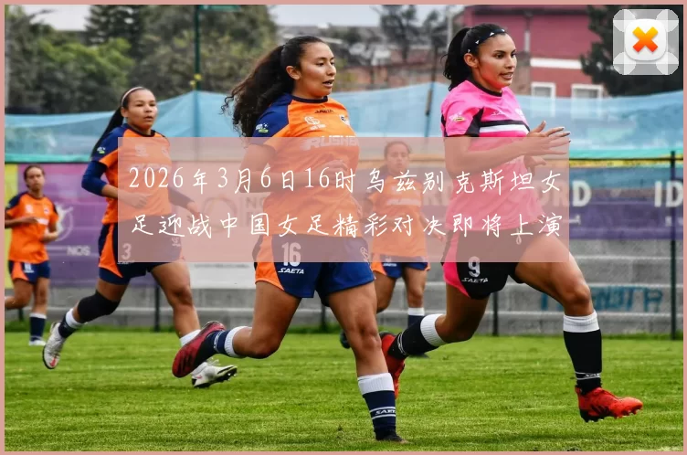 2026年3月6日16时乌兹别克斯坦女足迎战中国女足精彩对决即将上演