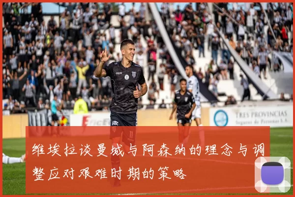 维埃拉谈曼城与阿森纳的理念与调整应对艰难时期的策略