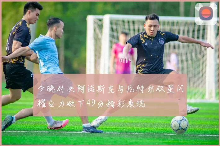 今晚对决阿诺斯克与厄特尔双星闪耀合力砍下49分精彩表现