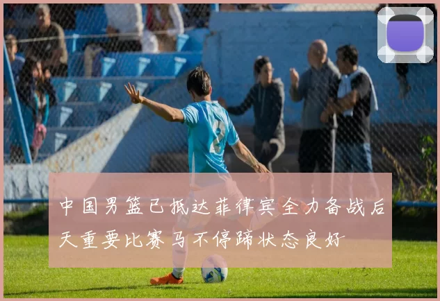 中国男篮已抵达菲律宾全力备战后天重要比赛马不停蹄状态良好