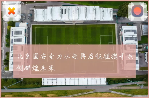 北京国安全力以赴再启征程携手共创辉煌未来