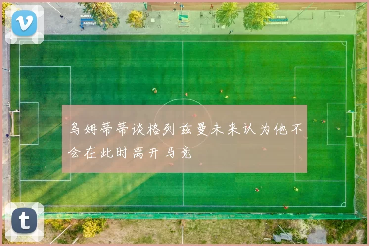 乌姆蒂蒂谈格列兹曼未来认为他不会在此时离开马竞