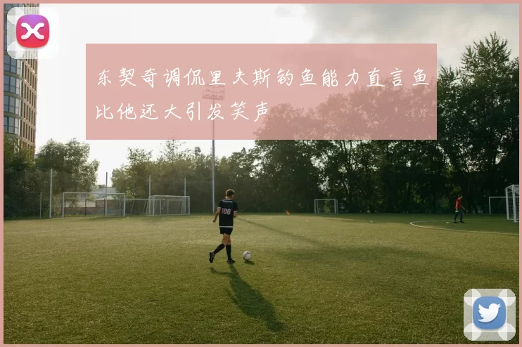 东契奇调侃里夫斯钓鱼能力直言鱼比他还大引发笑声