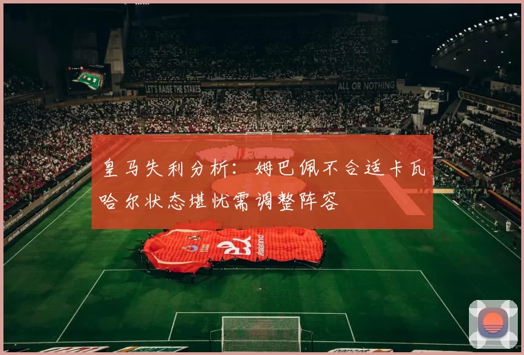 皇马失利分析：姆巴佩不合适卡瓦哈尔状态堪忧需调整阵容