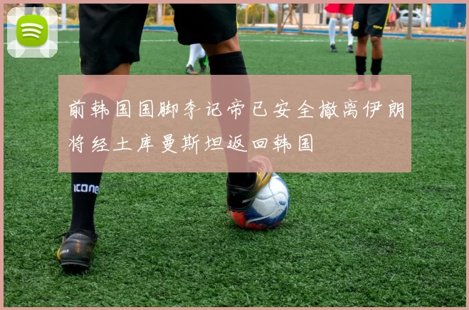 前韩国国脚李记帝已安全撤离伊朗将经土库曼斯坦返回韩国