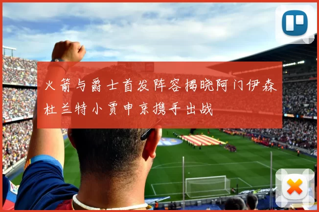 火箭与爵士首发阵容揭晓阿门伊森杜兰特小贾申京携手出战