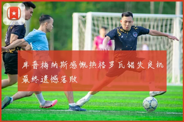 库普梅纳斯感慨热格罗瓦错失良机最终遗憾落败