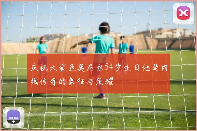 庆祝大鲨鱼奥尼尔54岁生日他是内线传奇的象征与荣耀