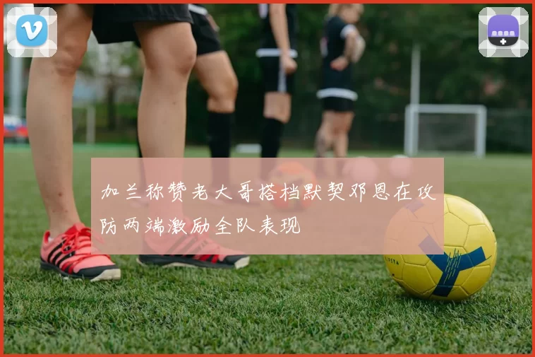 加兰称赞老大哥搭档默契邓恩在攻防两端激励全队表现