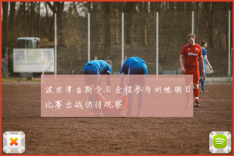 波尔津吉斯今日全程参与训练明日比赛出战仍待观察